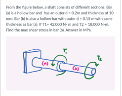 From the figure below, a shaft consists of different sections. Bar
(a) is a hollow bar and has an outer d - 0.2m and thickness of 10
mm. Bar (b) is also a hollow bar with outer d- 0.15 m with same
thickness as bar (a). IFT1- 42.000 N- m and T2 - 18,000 N-m.
Find the max shear stress in bar (b). Answer in MPa.
