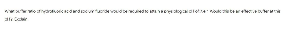 What buffer ratio of hydrofluoric acid and sodium fluoride would be required to attain a physiological pH of 7.4? Would this be an effective buffer at this
pH? Explain