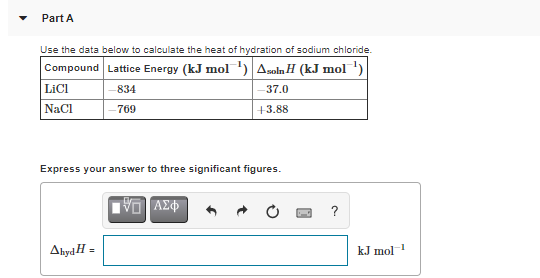 Part A
Use the data below to calculate the heat of hydration of sodium chloride.
Compound Lattice Energy (kJ mol ') Asoln H (kJ mol')
|LICI
NaCI
834
37.0
- 769
+3.88
Express your answer to three significant figures.
VO AZ
Ahyd H =
kJ mol
