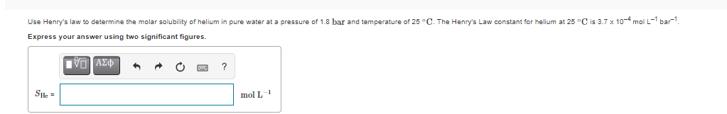 Use Henry's law to determine the molar solubility of helium in pure water at a pressure of 1.8 bar and temperature of 25 °C. The Henry's Law constant for helium at 25 °C is 3.7 x 104 mol L- bar.
Express your answer using two significant figures.
Sle =
mol L-1
