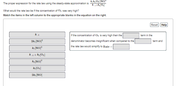 k, ka 0|NO
The proper expression for the rate law using the steady-state approximation is:
What would the rate law be if the concentration of O, was very high?
Match the items in the left column to the appropriate blanks in the equation on the right
Reset Help
k1
If the concentration of Og is very high then the
term in the
2k1 [NO]?
denominator becomes insignificant when compared to the
term and
the rate law would simplify to Rate
ki [NO]?
k_1+ kg[O2]
ka [NO]?
kz (O2]
2k: [NO]
