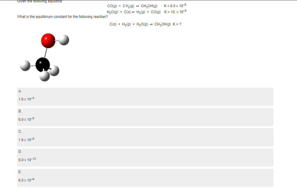 Given the folowing equilibria:
cog) + 2 H2(g) = CH;OH(g)
H20(g) + C(s) = H2(g) + Co(g) K= 10. x 10-5
K= 6.0 x 10-5
What is the equilibrium constant for the following reaction?
C(s) + H2(g) + H,0(g) = CH;OH(g) K = ?
A.
1.6 x 104
В.
6.0 x 10-5
C.
1.6 x 10-9
D.
6.0 x 10-10
Е.
6.0 x 10-9
