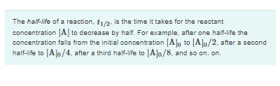 The half-life of a reaction, t/2. is the time it takes for the reactant
concentration A| to decrease by half. For example, after one half-life the
concentration falls from the initial concentration [Alo to [Alo/2, after a second
half-life to [A]o/4, after a third half-life to [Alo/8. and so on. on.
