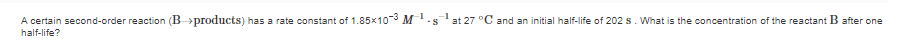 A certain second-order reaction (B>products) has a rate constant of 1.85x10° M.sat 27 °C and an initial half-life of 202 s. What is the concentration of the reactant B after one
half-life?
