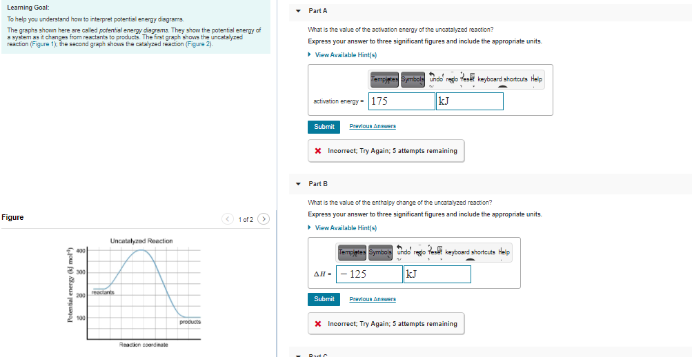 Leaming Goal:
• Part A
To help you understand how to interpret potential energy diagrams.
What is the value of the activation energy of the uncatalyzed reaction?
The graphs shown here are called potential energy diagrams. They show the potential energy of
a system as it changes from reactants to products. The first graph shows the uncatalyzed
reaction (Figure 1); the second graph shows the catalyzed reaction (Figure 2).
Express your answer to three significant figures and include the appropriate units.
> View Available Hint(s)
Symbols undo redo teset keyboard shortcuts Help
Tempietes
activation energy = |175
kJ
Submit
Prevlous Answere
X Incorrect; Try Again; 5 attempts remaining
• Part B
What is the value of the enthalpy change of the uncatalyzed reaction?
Express your answer to three significant figures and include the appropriate units.
Figure
O 1 of 2 >
• View Available Hint(s)
Uncatalyzed Reaction
Templetes
Symbols undo regdo feset keyboard shortcuts help
125
kJ
AH =
reactants
200
Submit
Prevloue Anewers
100
products
X Incorrect; Try Again; 5 attempts remaining
Reaction coordinate
Rat C
