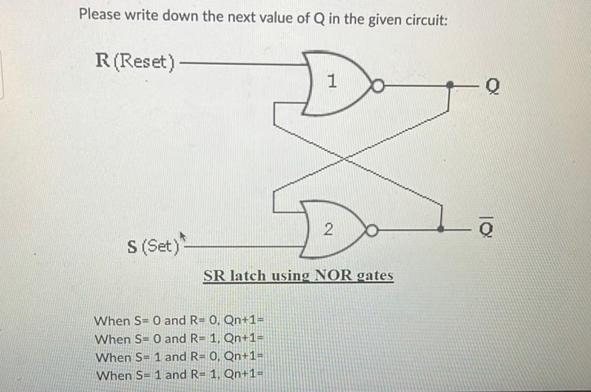 Please write down the next value of Q in the given circuit:
R (Reset)
S (Set)
1
When S= 0 and R= 0, Qn+1=
When S= 0 and R= 1, Qn+1=
When S= 1 and R= 0, Qn+1=
When S= 1 and R= 1, Qn+1=
2
SR latch using NOR gates
Q