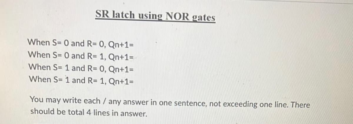 SR latch using NOR gates
When S= 0 and R= 0, Qn+1=
When S= 0 and R= 1, Qn+1=
When S= 1 and R= 0, Qn+1=
When S= 1 and R= 1, Qn+1=
You may write each / any answer in one sentence, not exceeding one line. There
should be total 4 lines in answer.