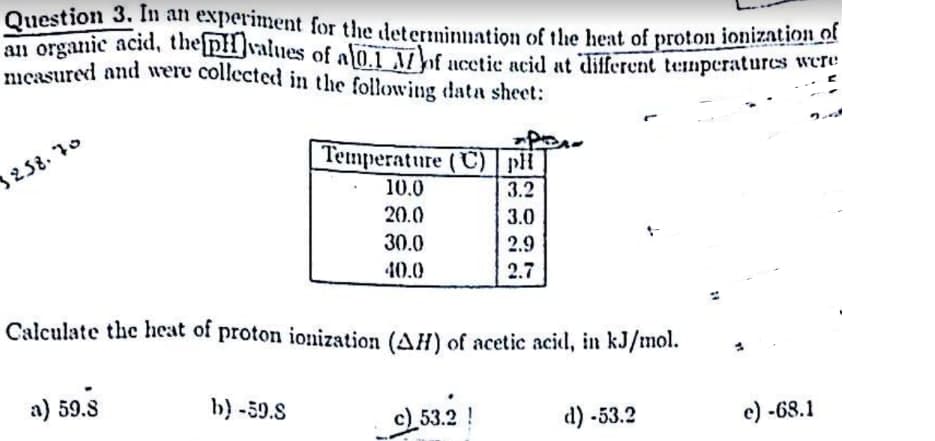 Question 3. In an experiment for the determination of the heat of proton ionization of
an organic acid, the pH values of al0.1 Mof acetic acid at different temperatures were
measured and were collected in the following data sheet:
3258.70
a) 59.8
b) -59.S
Per
Temperature (C) pH
3.2
3.0
2.9
2.7
10.0
20.0
30.0
40.0
Calculate the heat of proton ionization (AH) of acetic acid, in kJ/mol.
c) 53.2
d) -53.2
e) -68.1