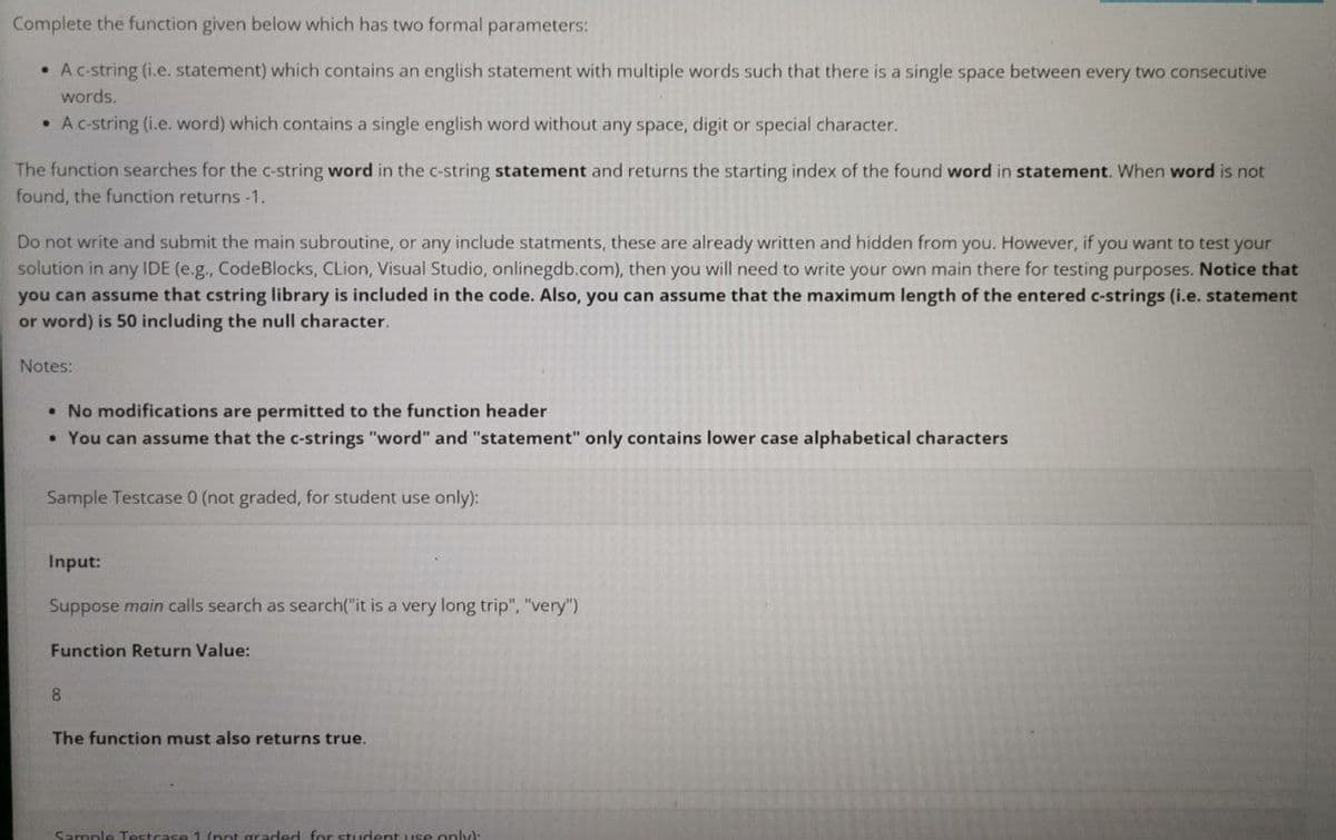 Complete the function given below which has two formal parameters:
●
A c-string (i.e. statement) which contains an english statement with multiple words such that there is a single space between every two consecutive
words.
• A c-string (i.e. word) which contains a single english word without any space, digit or special character.
The function searches for the c-string word in the c-string statement and returns the starting index of the found word in statement. When word is not
found, the function returns -1.
Do not write and submit the main subroutine, or any include statments, these are already written and hidden from you. However, if you want to test your
solution in any IDE (e.g., CodeBlocks, CLion, Visual Studio, onlinegdb.com), then you will need to write your own main there for testing purposes. Notice that
you can assume that cstring library is included in the code. Also, you can assume that the maximum length of the entered c-strings (i.e. statement
or word) is 50 including the null character.
Notes:
• No modifications are permitted to the function header
• You can assume that the c-strings "word" and "statement" only contains lower case alphabetical characters
Sample Testcase 0 (not graded, for student use only):
Input:
Suppose main calls search as search("it is a very long trip", "very")
Function Return Value:
8
The function must also returns true.
Sample Te
ded for student use only):