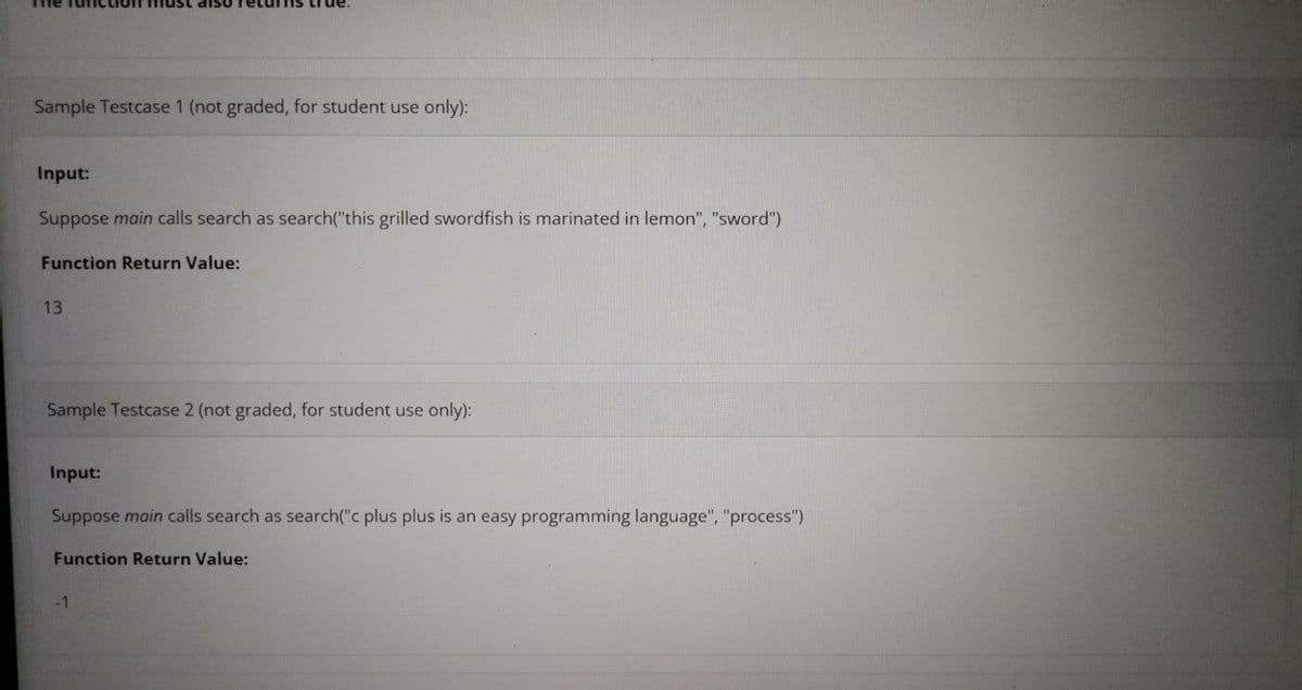 Sample Testcase 1 (not graded, for student use only):
Input:
Suppose main calls search as search("this grilled swordfish is marinated in lemon", "sword")
Function Return Value:
13
Sample Testcase 2 (not graded, for student use only):
Input:
Suppose main calls search as search("c plus plus is an easy programming language", "process")
Function Return Value:
-1