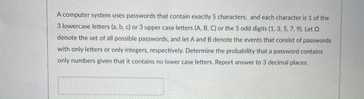 A computer system uses passwords that contain exactly 5 characters, and each character is 1 of the
3 lowercase letters (a, b, c) or 3 upper case letters (A, B, C) or the 5 odd digits (1, 3, 5, 7, 9). Let Q
denote the set of all possible passwords, and let A and B denote the events that consist of passwords
with only letters or only integers, respectively. Determine the probability that a password contains
only numbers given that it contains no lower case letters. Report answer to 3 decimal places.
