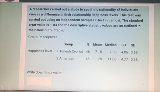 A researcher carried out a study to see if the nationality of individuals
causes a difference in their relationship happiness levels. This test was
carried out using an independent samples t-test in Jamovi. The standard
error value is 1.03 and the descriptive statistic values are as outlined in
the below output table.
Group Descriptives
Group
N Mean Median
SD
SE
Happiness level 1 Turkish Cypriot 46
7.18
7.50
4.86 0.69
2 American
46 11.78
11.00
4.77 0.68
Write down the t value
