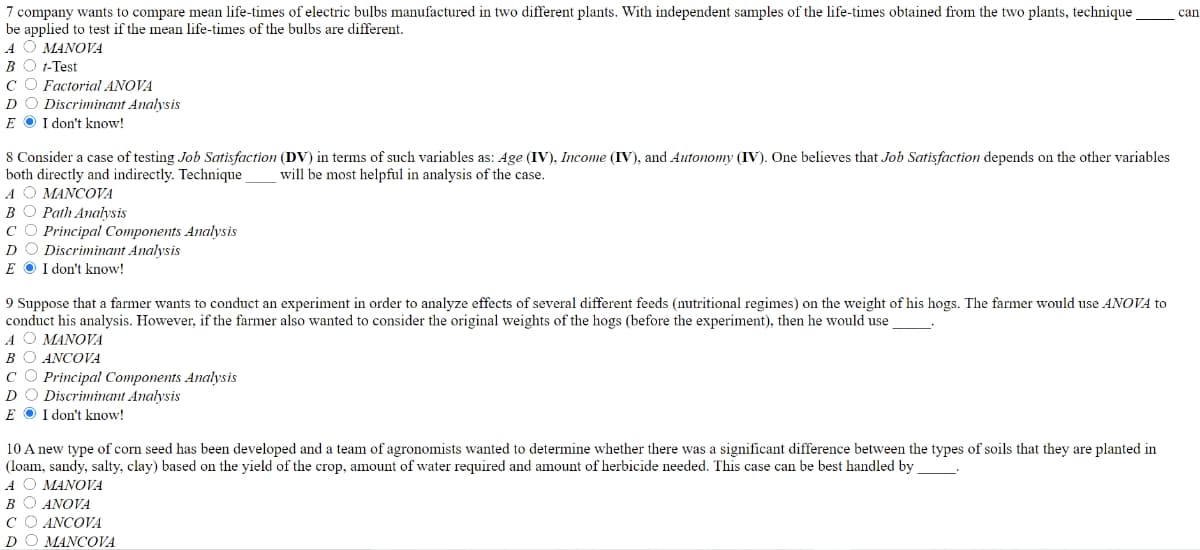 7 company wants to compare mean life-times of electric bulbs manufactured in two different plants. With independent samples of the life-times obtained from the two plants, technique
be applied to test if the mean life-times of the bulbs are different.
A O MANOVA
BO 1-Test
CO Factorial ANOVA
DO Discriminant Analysis
E O I don't know!
can
8 Consider a case of testing Job Satisfaction (DV) in terms of such variables as: Age (IV), Income (IV), and Autonomy (IV). One believes that Job Satisfaction depends on the other variables
both directly and indirectly. Technique
A O MANCOVA
BO Path Analysis
C O Principal Components Analysis
DO Discriminant Analysis
E O I don't know!
will be most helpful in analysis of the case.
9 Suppose that a farmer wants to conduct an experiment in order to analyze effects of several different feeds (nutritional regimes) on the weight of his hogs. The farmer would use ANOVA to
conduct his analysis. However, if the farmer also wanted to consider the original weights of the hogs (before the experiment), then he would use
A O MANOVA
ВО ANCOVA
CO Principal Components Analysis
DO Discriminant Analysis
E O I don't know!
10 A new type of corn seed has been developed and a team of agronomists wanted to determine whether there was a significant difference between the types of soils that they are planted in
(loam, sandy, salty, clay) based on the yield of the crop, amount of water required and amount of herbicide needed. This case can be best handled by
ΑΟ ΜΑΝOVA
ВО ANOVA
C O ANCOVA
DO MANCOVA
