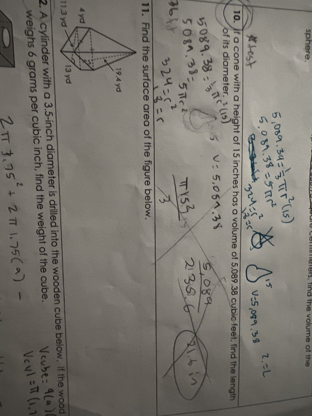 sphere.
m
5,089.34 = ² = πTr ²³ (15)
5,089.38=57²
B341
51c2
TY53
324=(²
13 = 1
3
11. Find the surface area of the figure below.
36ff
#test
10. If a cone with a height of 15 inches has a volume of 5,089.38 cubic feet, find the length
of its diameter. 2 (15)
A j
324=5²
1825
V-5,089,38
15
V: 5,081.38
5089.38-IT (15)
5081.38
19.4 yd
the volume of the
5,089
2135.6
2.=L
2
2 πT 3.95² + 2 π7 1.75 (9) -
21.6 in
4 yd
11.3 yd
13 yd
2. A cylinder with a 3.5-inch diameter is drilled into the wooden cube below. If the wood
weighs 6 grams per cubic inch, find the weight of the cube.
Vcube: 9(a)(
Veyl= (1.1