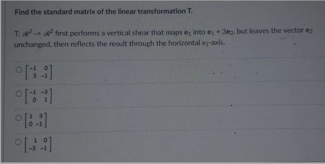 Find the standard matrix of the linear transformation T.
T: R -> R first performs a vertical shear that maps e1 into e + 3e2, but leaves the vector e2
unchanged, then reflects the result through the horizontal x1-axis.
3-1
0-1
10
