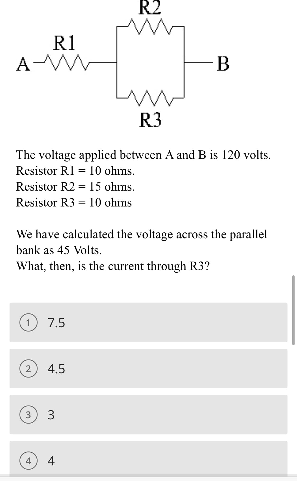 R1
A-MW
1
The voltage applied between A and B is 120 volts.
Resistor R1 = 10 ohms.
Resistor R2 = 15 ohms.
Resistor R3 = 10 ohms
2
We have calculated the voltage across the parallel
bank as 45 Volts.
What, then, is the current through R3?
7.5
4
4.5
3 3
R2
www
R3
4
B