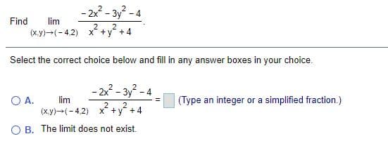 - 2x - 3y - 4
Find
lim
2
(x.y)-(- 4,2) x +y +4
Select the correct choice below and fill in any answer boxes in your choice.
- 2 - 3y - 4
OA.
(x.y)-(-4,2) x +y +4
lim
(Type an integer or a simplified fraction.)
2
O B. The limit does not exist.
