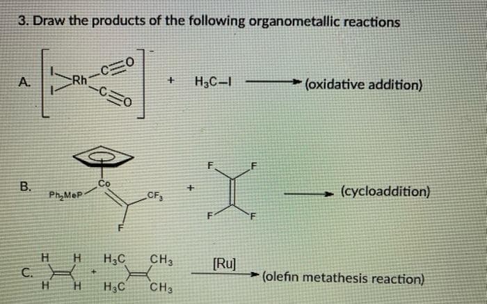 3. Draw the products of the following organometallic reactions
Rh
-C三0
A.
H,C-I
(oxidative addition)
Co
Ph,MeP
(cycloaddition)
CF,
H.
H3C
CH3
[Ru]
(olefin metathesis reaction)
C.
H.
H3C
CH3
B.
