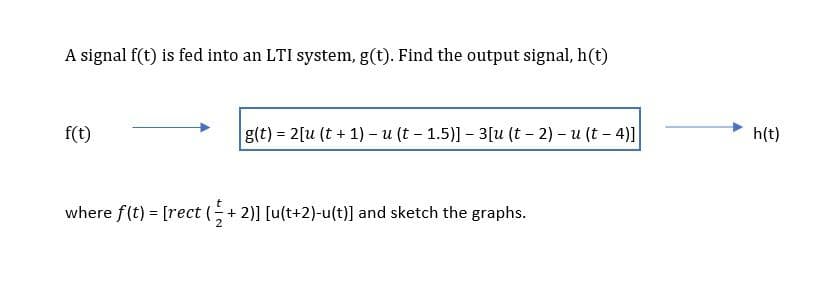 A signal f(t) is fed into an LTI system, g(t). Find the output signal, h(t)
f(t)
g(t) = 2[u (t + 1) – u (t- 1.5)]- 3[u (t – 2) – u (t - 4)]
h(t)
where f(t) [rect (+2)] [u(t+2)-u(t)] and sketch the graphs.
2
