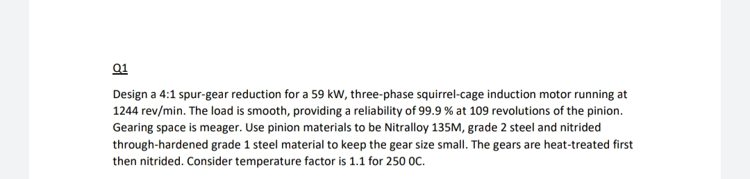 Q1
Design a 4:1 spur-gear reduction for a 59 kW, three-phase squirrel-cage induction motor running at
1244 rev/min. The load is smooth, providing a reliability of 99.9 % at 109 revolutions of the pinion.
Gearing space is meager. Use pinion materials to be Nitralloy 135M, grade 2 steel and nitrided
through-hardened grade 1 steel material to keep the gear size small. The gears are heat-treated first
then nitrided. Consider temperature factor is 1.1 for 250 0C.
