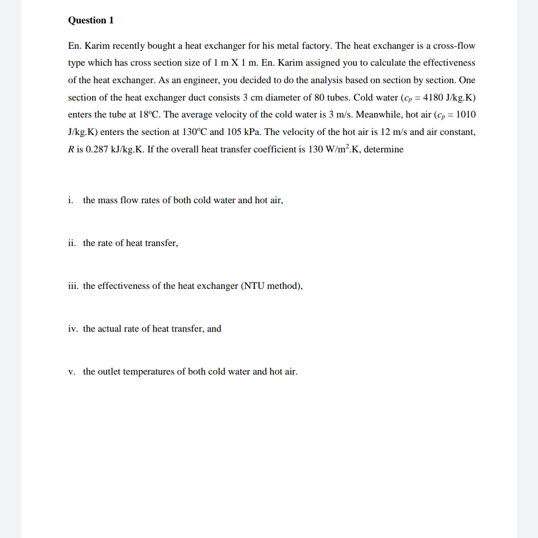 Question 1
En. Karim recently bought a heat exchanger for his metal factory. The heat exchanger is a cross-flow
type which has cross section size of 1 m X 1 m. En. Karim assigned you to calculate the effectiveness
of the heat exchanger. As an engineer, you decided to do the analysis based on section by section. One
section of the heat exchanger duct consists 3 cm diameter of 80 tubes. Cold water (cp = 4180 J/kg.K)
enters the tube at 18°C. The average velocity of the cold water is 3 m/s. Meanwhile, hot air (cp = 1010
J/kg.K) enters the section at 130°C and 105 kPa. The velocity of the hot air is 12 m/s and air constant,
R is 0.287 kJ/kg.K. If the overall heat transfer coefficient is 130 W/m².K, determine
i. the mass flow rates of both cold water and hot air,
ii. the rate of heat transfer,
iii. the effectiveness of the heat exchanger (NTU method),
iv. the actual rate of heat transfer, and
v. the outlet temperatures of both cold water and hot air.
