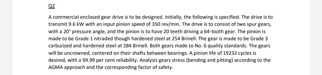 Q2
A commercial enclosed gear drive is to be designed. Initially, the following is specified. The drive is to
transmit 9.6 kW with an input pinion speed of 350 rev/min. The drive is to consist of two spur gears,
with a 20° pressure angle, and the pinion is to have 20 teeth driving a 64-tooth gear. The pinion is
made to be Grade 1 nitraded though hardened steel at 254 Brinell. The gear is made to be Grade 3
carburized and hardened steel at 284 Brinell. Both gears made to No. 6 quality standards. The gears
will be uncrowned, centered on their shafts between bearings. A pinion life of 19232 cycles is
desired, with a 99.99 per cent reliability. Analysis gears stress (bending and pitting) according to the
AGMA approach and the corresponding factor of safety.
