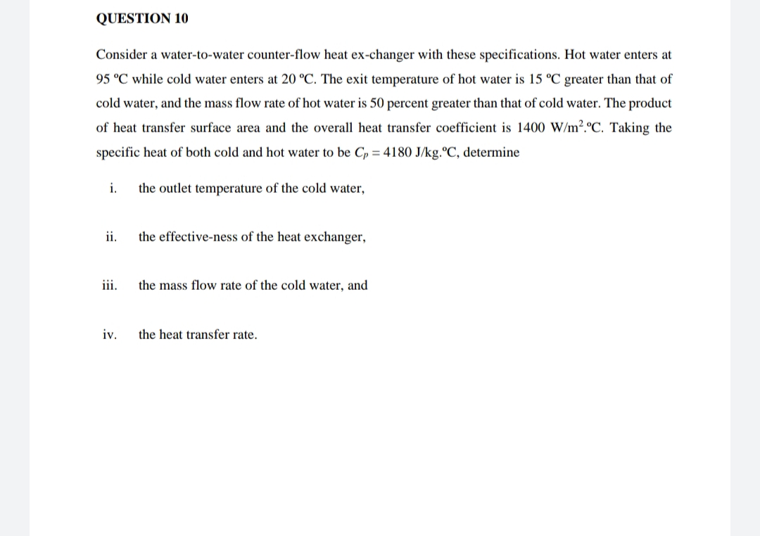 QUESTION 10
Consider a water-to-water counter-flow heat ex-changer with these specifications. Hot water enters at
95 °C while cold water enters at 20 °C. The exit temperature of hot water is 15 °C greater than that of
cold water, and the mass flow rate of hot water is 50 percent greater than that of cold water. The product
of heat transfer surface area and the overall heat transfer coefficient is 1400 W/m².ºC. Taking the
specific heat of both cold and hot water to be Cp = 4180 J/kg.ºC, determine
i.
the outlet temperature of the cold water,
ii.
the effective-ness of the heat exchanger,
iii.
the mass flow rate of the cold water, and
iv.
the heat transfer rate.
