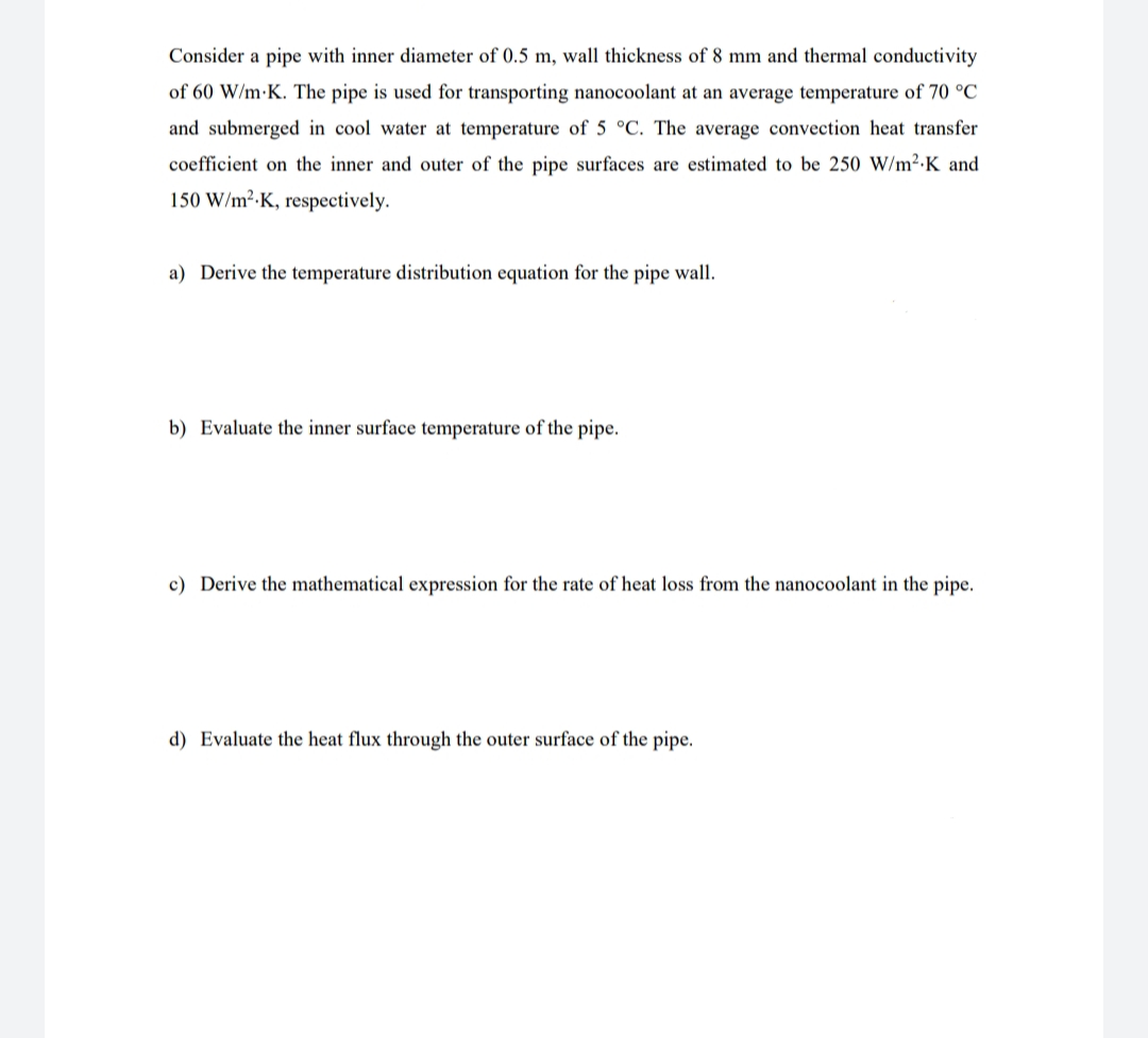 Consider a pipe with inner diameter of 0.5 m, wall thickness of 8 mm and thermal conductivity
of 60 W/m·K. The pipe is used for transporting nanocoolant at an average temperature of 70 °C
and submerged in cool water at temperature of 5 °C. The average convection heat transfer
coefficient on the inner and outer of the pipe surfaces are estimated to be 250 W/m²-K and
150 W/m²-K, respectively.
a) Derive the temperature distribution equation for the pipe wall.
b) Evaluate the inner surface temperature of the pipe.
c) Derive the mathematical expression for the rate of heat loss from the nanocoolant in the pipe.
d) Evaluate the heat flux through the outer surface of the pipe.
