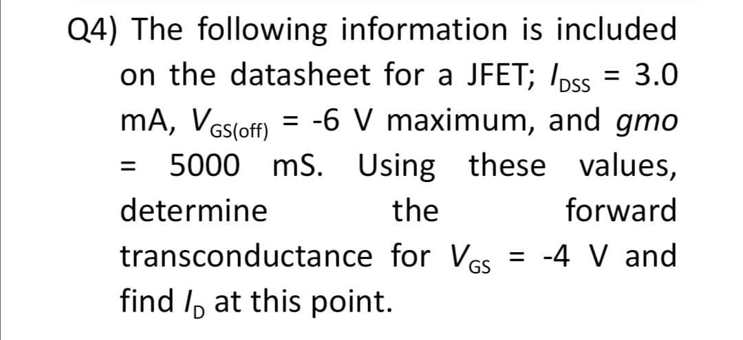 Q4) The following information is included
on the datasheet for a JFET; Ipss = 3.0
mA, Vesloff) = -6 V maximum, and gmo
5000 mS. Using
these values,
%3D
determine
the
forward
transconductance for VGs
= -4 V and
find I, at this point.
