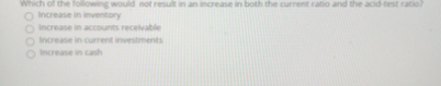 Which of the following would not result in an increase in both the current ratio and the acid-test ratio?
O Increase in inventory
O Increase in accounts receivable
O Increase in current investments
O Increase
cash
