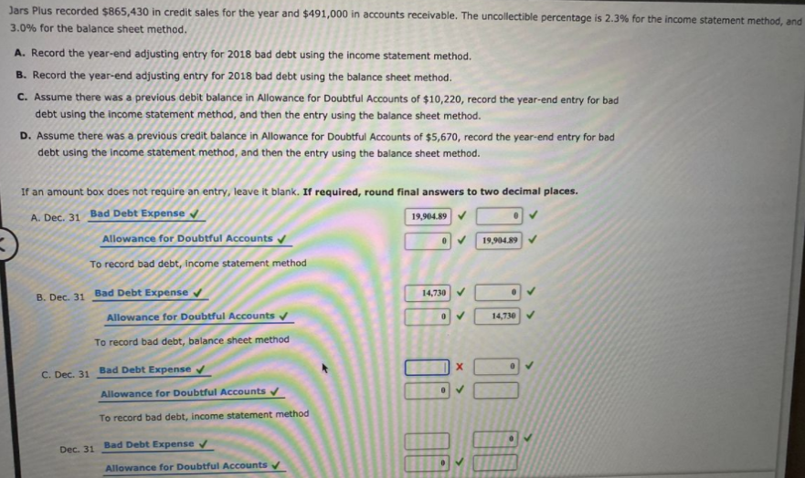 Jars Plus recorded $865,430 in credit sales for the year and $491,000 in accounts receivable. The uncollectible percentage is 2.3% for the income statement method, and
3.0% for the balance sheet method.
A. Record the year-end adjusting entry for 2018 bad debt using the income statement method.
B. Record the year-end adjusting entry for 2018 bad debt using the balance sheet method.
C. Assume there was a previous debit balance in Allowance for Doubtful Accounts of $10,220, record the year-end entry for bad
debt using the income statement method, and then the entry using the balance sheet method.
D. Assume there was a previous credit balance in Allowance for Doubtful Accounts of $5,670, record the year-end entry for bad
debt using the income statement method, and then the entry using the balance sheet method.
If an amount box does not require an entry, leave it blank. If required, round final answers to two decimal places.
A. Dec. 31 Bad Debt Expense v
19,904.89
Allowance for Doubtful Accounts
19,904.89
To record bad debt, income statement method
B. Dec. 31 Bad Debt Expense v
14,730 V
Allowance for Doubtful Accounts
14,730 V
To record bad debt, balance sheet method
C. Dec. 31 Bad Debt Expense v
Allowance for Doubtful Accounts
To record bad debt, income statement method
Dec. 31 Bad Debt Expense v
Allowance for Doubtful Accounts
