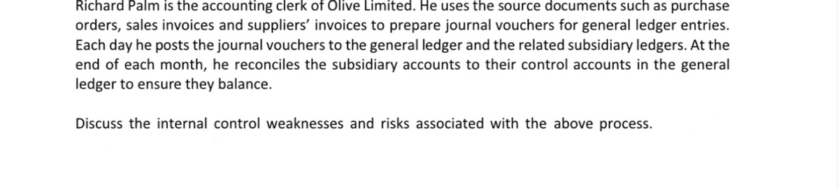 Richard Palm is the accounting clerk of Olive Limited. He uses the source documents such as purchase
orders, sales invoices and suppliers' invoices to prepare journal vouchers for general ledger entries.
Each day he posts the journal vouchers to the general ledger and the related subsidiary ledgers. At the
end of each month, he reconciles the subsidiary accounts to their control accounts in the general
ledger to ensure they balance.
Discuss the internal control weaknesses and risks associated with the above process.
