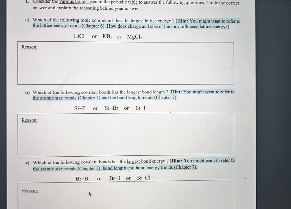 1. Consider the various trends seen in the periodic table to answer the following questions. Circle the correct
answer and explain the reasoning behind your answer.
a) Which of the following ionic compounds has the largest lattice energy? (Hint: You might want to refer to
the lattice energy trends (Chapter 6). How does charge and size of the ions influence lattice energy?)
LiCl or KBr or MgCl₂
Reason:
b) Which of the following covalent bonds has the longest bond length ? (Hint: You might want to refer to
the atomic size trends (Chapter 5) and the bond length trends (Chapter 7).
Si-F or Si-Br or Si-I
Reason:
c) Which of the following covalent bonds has the largest bond energy? (Hint: You might want to refer to
the atomic size trends (Chapter 5), bond length and bond energy trends (Chapter 7).
Br-Br or Br-I or Br-Cl
Reason: