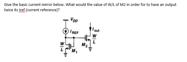 Give the basic current mirror below. What would the value of W/L of M2 in order for to have an output
twice its Iref (current reference)?
VDD
IREF
M₂
out
W