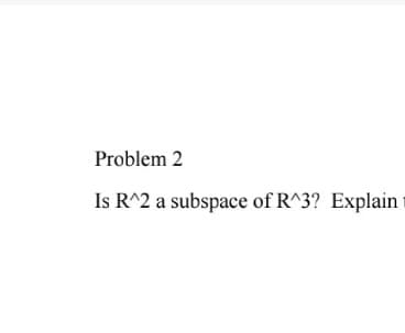 Problem 2
Is R^2 a subspace of R^3? Explain