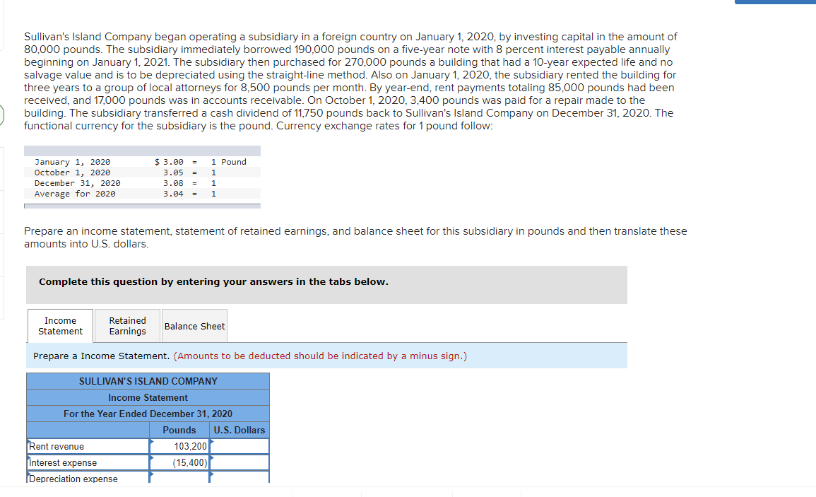 Sullivan's Island Company began operating a subsidiary in a foreign country on January 1, 2020, by investing capital in the amount of
80,000 pounds. The subsidiary immediately borrowed 190,000 pounds on a five-year note with 8 percent interest payable annually
beginning on January 1, 2021. The subsidiary then purchased for 270,000 pounds a building that had a 10-year expected life and no
salvage value and is to be depreciated using the straight-line method. Also on January 1, 2020, the subsidiary rented the building for
three years to a group of local attorneys for 8,500 pounds per month. By year-end, rent payments totaling 85,000 pounds had been
received, and 17,000 pounds was in accounts receivable. On October 1, 2020, 3,400 pounds was paid for a repair made to the
building. The subsidiary transferred a cash dividend of 11,750 pounds back to Sullivan's Island Company on December 31, 2020. The
functional currency for the subsidiary is the pound. Currency exchange rates for 1 pound follow:
January 1, 2020
October 1, 2020
December 31, 2020
Average for 2020
$ 3.00 = 1 Pound
3.05 = 1
3.08 = 1
3.04 = 1
Prepare an income statement, statement of retained earnings, and balance sheet for this subsidiary in pounds and then translate these
amounts into U.S. dollars.
Complete this question by entering your answers in the tabs below.
Income
Statement
Retained
Earnings
Balance Sheet
Prepare a Income Statement. (Amounts to be deducted should be indicated by a minus sign.)
SULLIVAN'S ISLAND COMPANY
Income Statement
For the Year Ended December 31, 2020
Pounds U.S. Dollars
Rent revenue
Interest expense
103,200
(15,400)
Depreciation expense