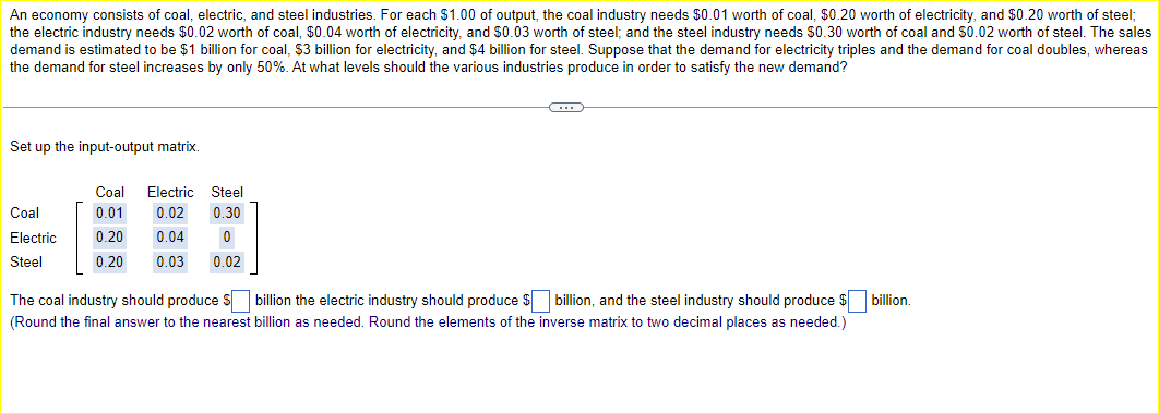 An economy consists of coal, electric, and steel industries. For each $1.00 of output, the coal industry needs $0.01 worth of coal, $0.20 worth of electricity, and $0.20 worth of steel;
the electric industry needs $0.02 worth of coal, $0.04 worth of electricity, and $0.03 worth of steel; and the steel industry needs $0.30 worth of coal and $0.02 worth of steel. The sales
demand is estimated to be $1 billion for coal, $3 billion for electricity, and $4 billion for steel. Suppose that the demand for electricity triples and the demand for coal doubles, whereas
the demand for steel increases by only 50%. At what levels should the various industries produce in order to satisfy the new demand?
Set up the input-output matrix.
Coal Electric Steel
Coal
0.01
0.02 0.30
Electric
Steel
0.20 0.04
0.20 0.03
0
0.02
The coal industry should produce $ ☐ billion the electric industry should produce $ ☐ billion, and the steel industry should produce $
(Round the final answer to the nearest billion as needed. Round the elements of the inverse matrix to two decimal places as needed.)
billion.