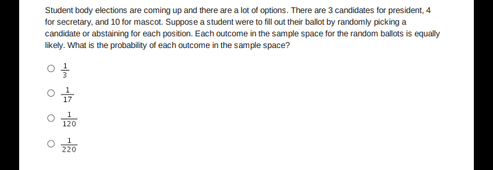 Student body elections are coming up and there are a lot of options. There are 3 candidates for president, 4
for secretary, and 10 for mascot. Suppose a student were to fill out their ballot by randomly picking a
candidate or abstaining for each position. Each outcome in the sample space for the random ballots is equally
likely. What is the probability of each outcome in the sample space?
17
120
220
