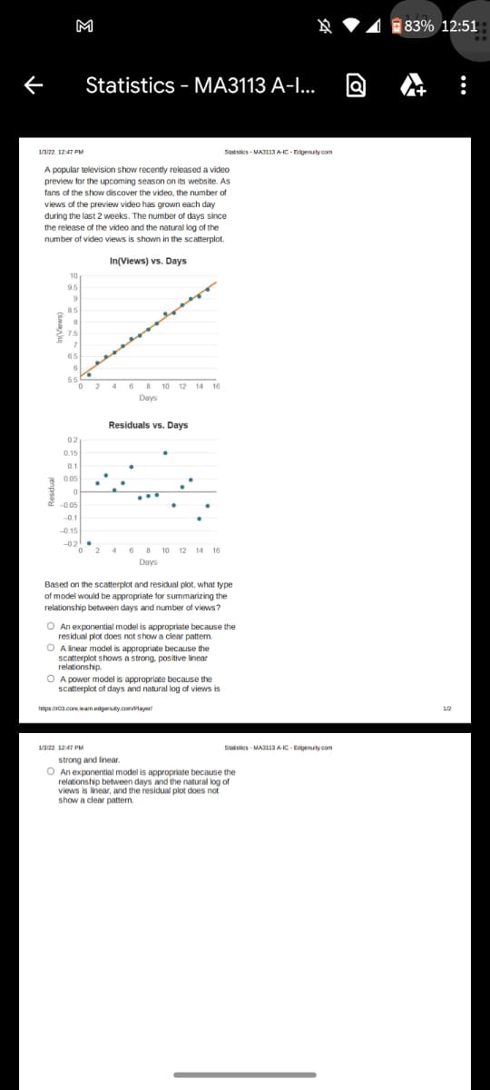 M
☆ ♥4 83% 12:51
Statistics - MA3113 A-I...
1/322. 12:47 PM
Sitstics - MA113 A-IC- Edgenuity com
A popular television show recently released a video
preview for the upcoming season on its website. As
fans of the show discover the video, the number of
views of the preview video has grown each day
during the last 2 weeks. The number of days since
the release of the video and the natural log of the
number of video views is shown in the scatterplot.
In(Views) vs. Days
10
9.5
85
7.5
65
55
2 4 6 8
8 10 12 14 16
Days
Residuals vs. Days
02
0.15
0.1
0.05
-0.05
-0.1
-0.15
-02
2 4 6 8 10 12 14 16
0 2 4 6 8 10 12 14 16
Days
Based on the scatterplot and residual plot, what type
of model would be appropriate for summarizing the
relationship between days and number of views?
O An exponential model is appropriate because the
residual plot does not show a clear pattern.
O A inear model is appropriate because the
scatterplot shows a strong, positive linear
relationship.
A power model is appropriate because the
scatterplot of days and natural log of views is
pswca.core.leanedgaruity.com/Player
1/2
1/a122, 12:47 PM
Sutstics - MA3 A-IC - Edgenuty com
strong and linear.
O An exponential model is appropriate because the
relationship between days and the natural log of
views is linear, and the residual plot does not
show a clear pattern.
