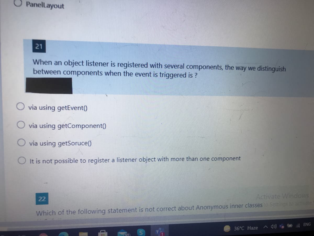 O Panellayout
21
When an object listener is registered with several components, the way we distinguish
between components when the event is triggered is ?
O via using getEvent()
via using getComponent()
O via using getSoruce()
O It is not possible to register a listener object with more than one component
Activate Windows
22
Which of the following statement is not correct about Anonymous inner classes to Settings to activate
ENG
36°C Haze
