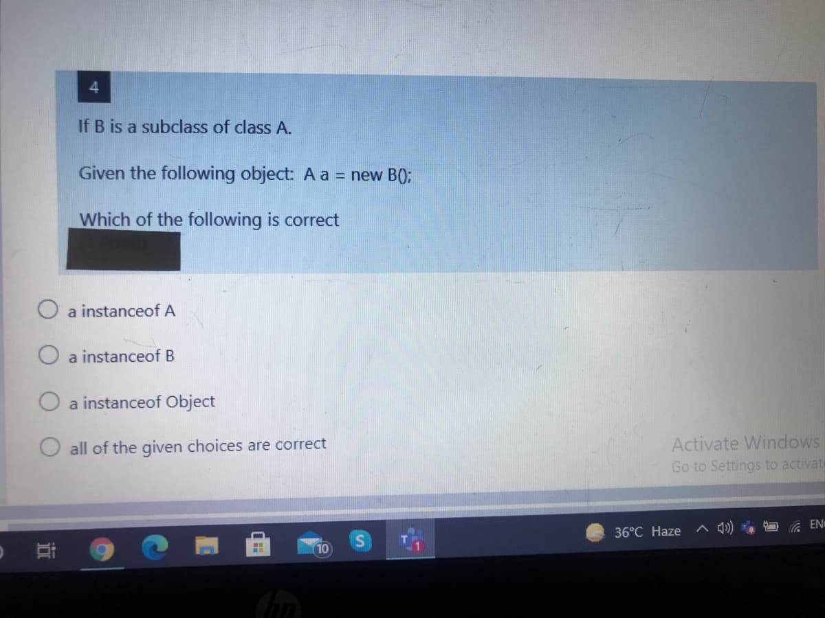 If B is a subclass of class A.
Given the following object: A a = new B);
Which of the following is correct
O a instanceof A
a instanceof B
O a instanceof Object
all of the given choices are correct
Activate Windows
Go to Settings to activat
A EN
36°C Haze
10
