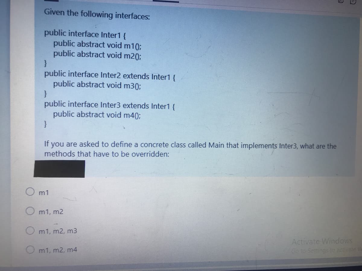 Given the following interfaces:
public interface Inter1 {
public abstract void m10;
public abstract void m20;
public interface Inter2 extends Inter1 {
public abstract void m30;
public interface Inter3 extends Inter1 {
public abstract void m40;
If you are asked to define a concrete class called Main that implements Inter3, what are the
methods that have to be overridden:
m1
m1, m2
m1, m2, m3
Activate Windows
Go to Settings to activate W
m1, m2, m4
