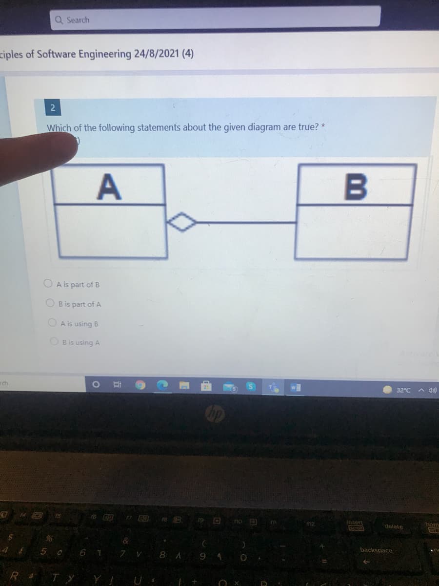 Q Search
ziples of Software Engineering 24/8/2021 (4)
Which of the following statements about the given diagram are true? *
B
O A is part of B
O B is part of A
O A is using B
O B is using A
ch
32°C
A 40)
op
15
no
12
insert
delete
hom
4
6 7
7.
8 A
backspace
