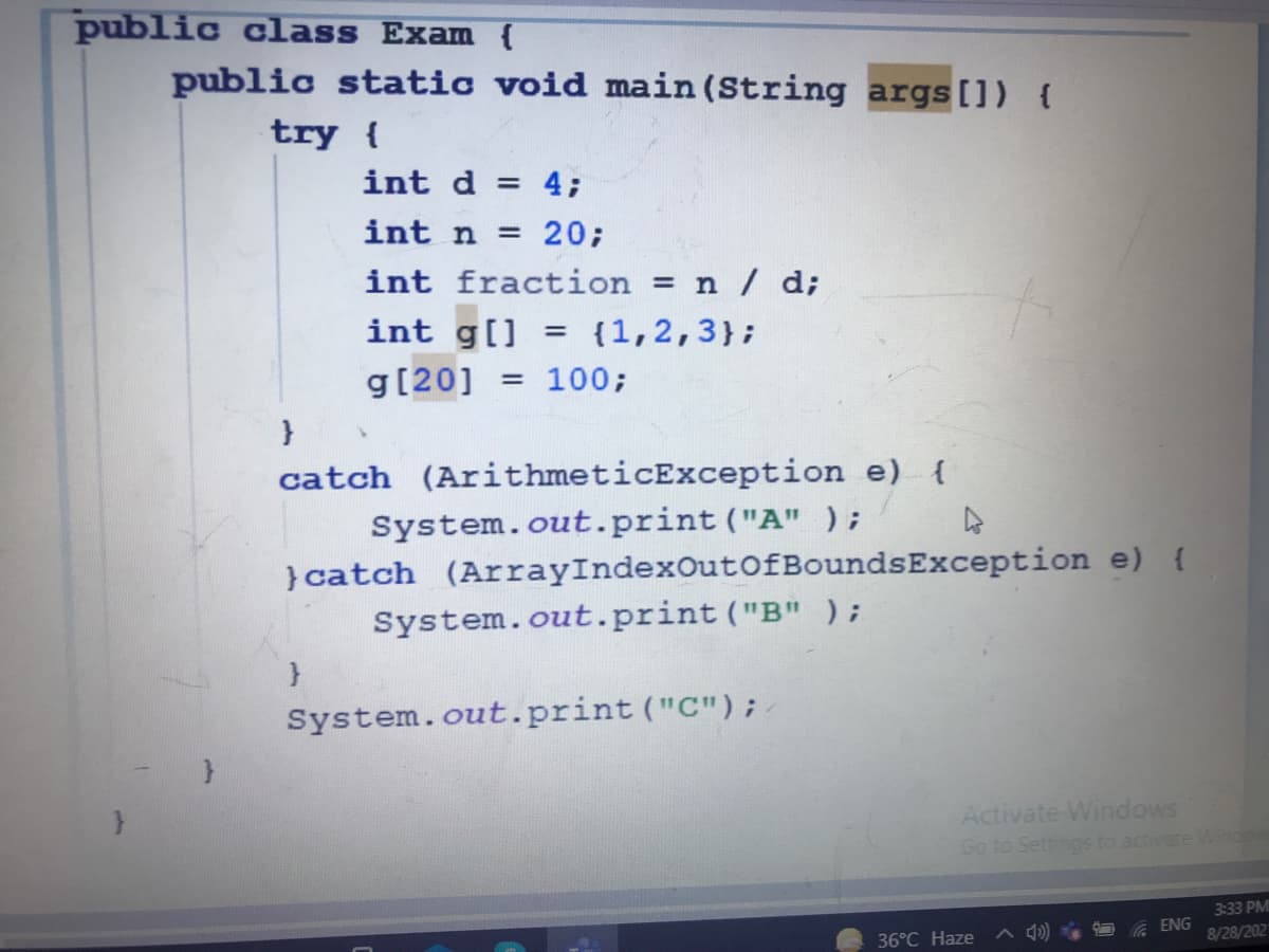 public class Exam {
public static void main (String args[]) {
try {
int d = 4;
int n = 20;
int fraction = n / d;
int g[] = {1,2,3};
g[20] = 100;
%3D
catch (ArithmeticException e) {
System.out.print ("A" );
}catch (ArrayIndexOutofBoundsException e) {
System.out.print ("B" );
System.out.print ("C");
Activate Windows
Go to Settings to activate Winde
3:33 PM
36°C Haze
A 4) A ENG
8/28/202
