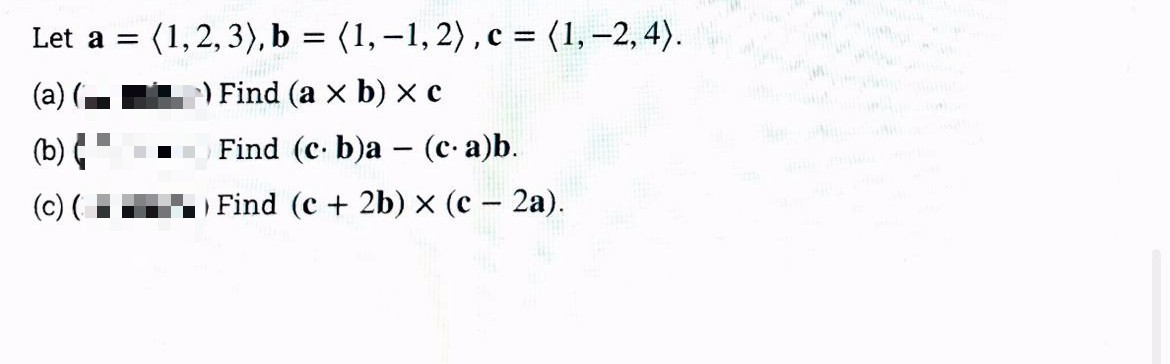 (1, 2, 3), b = (1,–-1, 2), c = (1,–2, 4).
Let a =
(a)
Find (a x b) x c
(b)
Find (c. b)a – (c- a)b.
(c) (
Find (c + 2b) × (c – 2a).
