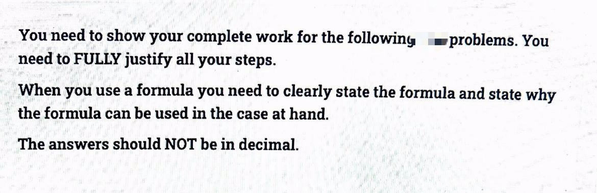 You need to show your complete work for the following
need to FULLY justify all your steps.
-problems. You
When you use a formula you need to clearly state the formula and state why
the formula can be used in the case at hand.
The answers should NOT be in decimal.
