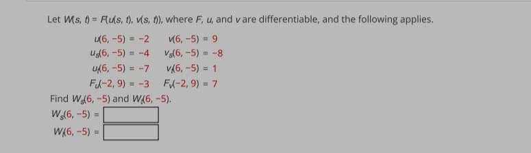 Let Ws, () = Rus, t), vs, 1), where F, u, and v are differentiable, and the following applies.
и6, -5) - 9
Vs(6, -5) = -8
и6, -5) - -2
Us6, -5) = -4
u(6, -5) = -7
V(6, -5) = 1
Fl-2, 9) = -3
FA-2, 9) = 7
Find W(6, -5) and W(6, -5).
W(6, -5) =
W(6, -5) =
