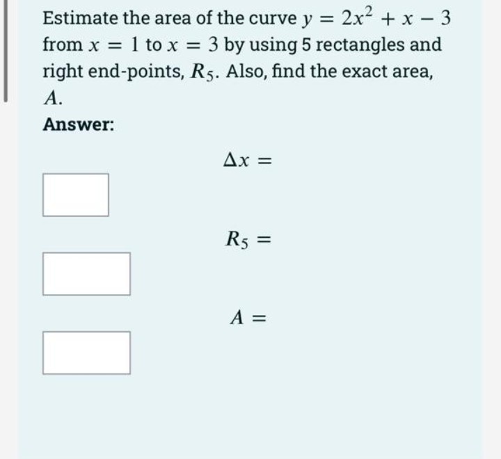 Estimate the area of the curve y = 2x + x - 3
from x = 1 to x = 3 by using 5 rectangles and
right end-points, R5. Also, find the exact area,
A.
Answer:
Ax =
R5 =
A =
