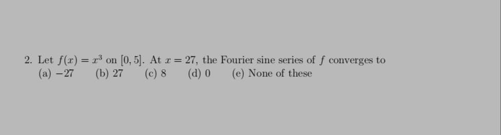 2. Let f(x) = x³ on [0, 5]. At x = 27, the Fourier sine series of f converges to
(а) — 27
(b) 27
(c) 8
(d) 0
(e) None of these
