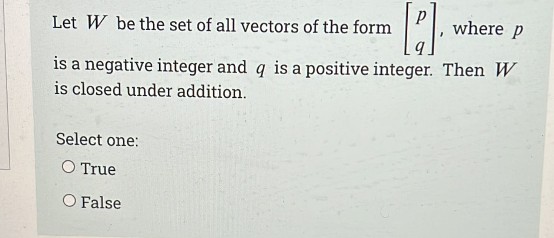 where p
Let W be the set of all vectors of the form
is a negative integer and q is a positive integer. Then W
is closed under addition.
Select one:
O True
O False
